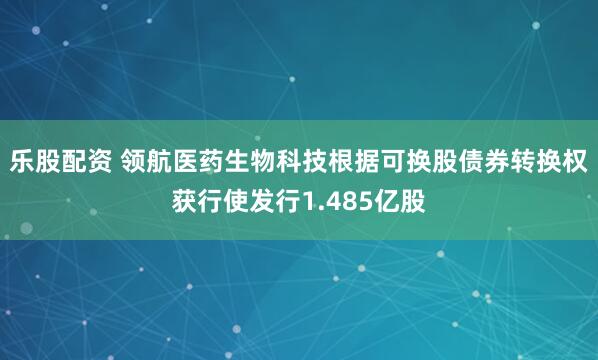 乐股配资 领航医药生物科技根据可换股债券转换权获行使发行1.485亿股