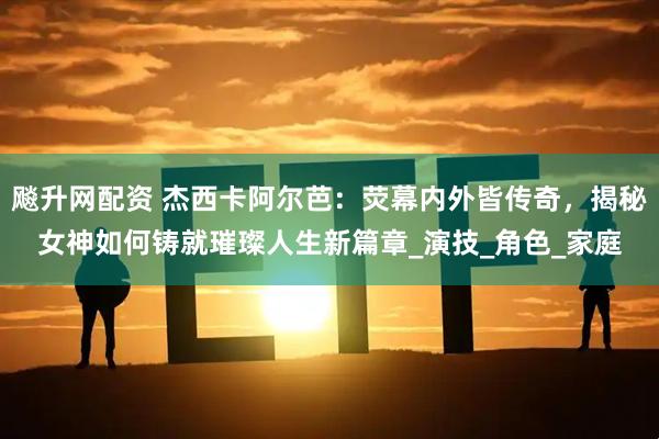飚升网配资 杰西卡阿尔芭：荧幕内外皆传奇，揭秘女神如何铸就璀璨人生新篇章_演技_角色_家庭