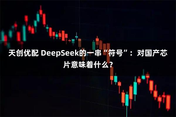 天创优配 DeepSeek的一串“符号”：对国产芯片意味着什么？