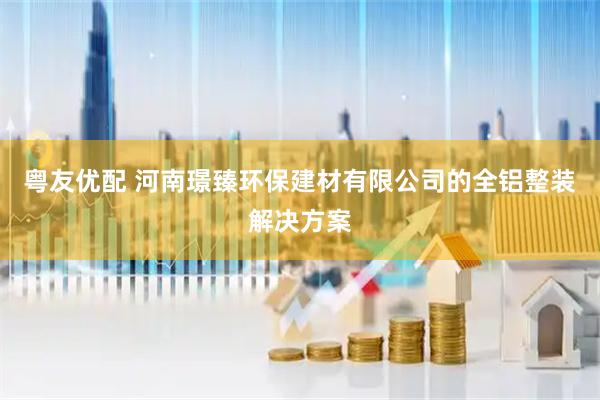 粤友优配 河南璟臻环保建材有限公司的全铝整装解决方案