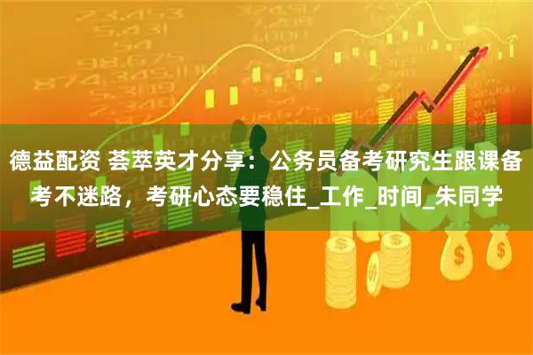 德益配资 荟萃英才分享：公务员备考研究生跟课备考不迷路，考研心态要稳住_工作_时间_朱同学