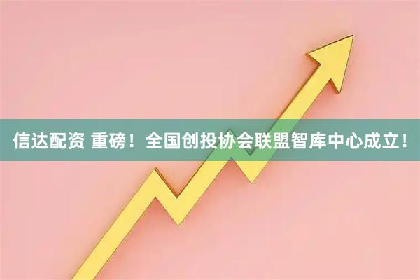 信达配资 重磅！全国创投协会联盟智库中心成立！