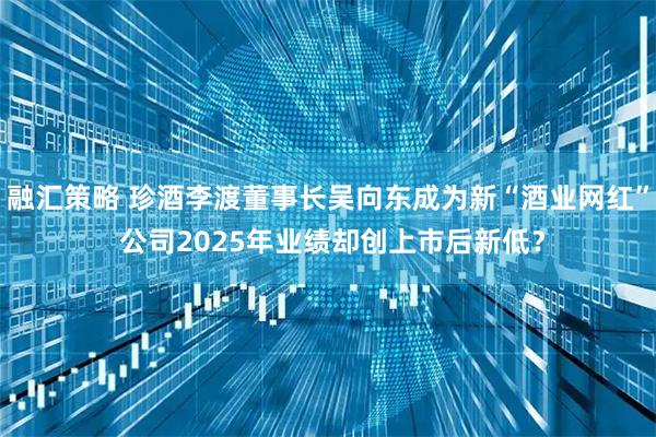 融汇策略 珍酒李渡董事长吴向东成为新“酒业网红” 公司2025年业绩却创上市后新低？