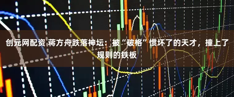 创元网配资 蒋方舟跌落神坛：被“破格”惯坏了的天才，撞上了规则的铁板